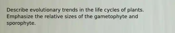 Describe evolutionary trends in the life cycles of plants. Emphasize the relative sizes of the gametophyte and sporophyte.