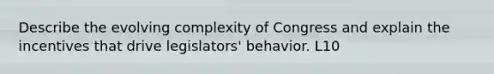 Describe the evolving complexity of Congress and explain the incentives that drive legislators' behavior. L10