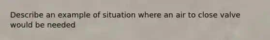 Describe an example of situation where an air to close valve would be needed