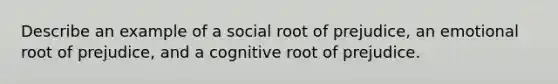 Describe an example of a social root of prejudice, an emotional root of prejudice, and a cognitive root of prejudice.