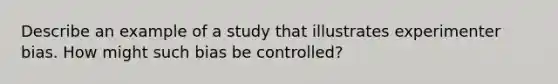 Describe an example of a study that illustrates experimenter bias. How might such bias be controlled?