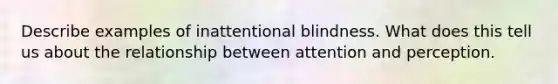 Describe examples of inattentional blindness. What does this tell us about the relationship between attention and perception.