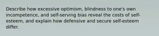 Describe how excessive optimism, blindness to one's own incompetence, and self-serving bias reveal the costs of self-esteem, and explain how defensive and secure self-esteem differ.