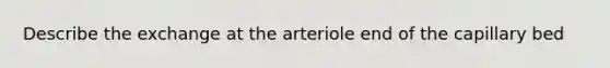 Describe the exchange at the arteriole end of the capillary bed