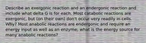 Describe an exergonic reaction and an endergonic reaction and include what delta G is for each. Most catabolic reactions are exergonic, but (on their own) don't occur very readily in cells. Why? Most anabolic reactions are endergonic and require an energy input as well as an enzyme; what is the energy source for many anabolic reactions?