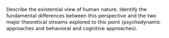 Describe the existential view of human nature. Identify the fundamental differences between this perspective and the two major theoretical streams explored to this point (psychodynamic approaches and behavioral and cognitive approaches).