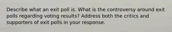 Describe what an exit poll is. What is the controversy around exit polls regarding voting results? Address both the critics and supporters of exit polls in your response.