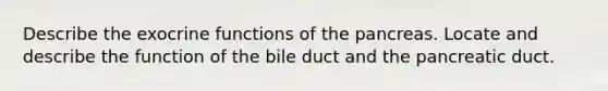 Describe the exocrine functions of the pancreas. Locate and describe the function of the bile duct and the pancreatic duct.