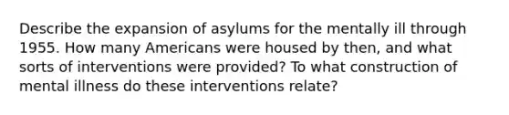 Describe the expansion of asylums for the mentally ill through 1955. How many Americans were housed by then, and what sorts of interventions were provided? To what construction of mental illness do these interventions relate?