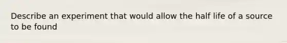 Describe an experiment that would allow the half life of a source to be found