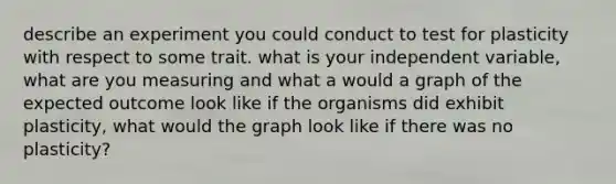 describe an experiment you could conduct to test for plasticity with respect to some trait. what is your independent variable, what are you measuring and what a would a graph of the expected outcome look like if the organisms did exhibit plasticity, what would the graph look like if there was no plasticity?