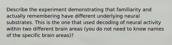 Describe the experiment demonstrating that familiarity and actually remembering have different underlying neural substrates. This is the one that used decoding of neural activity within two different brain areas (you do not need to know names of the specific brain areas)?