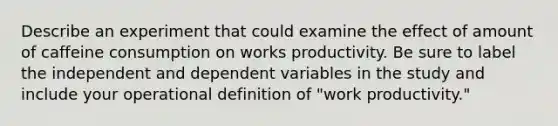 Describe an experiment that could examine the effect of amount of caffeine consumption on works productivity. Be sure to label the independent and dependent variables in the study and include your operational definition of "work productivity."