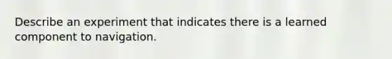 Describe an experiment that indicates there is a learned component to navigation.