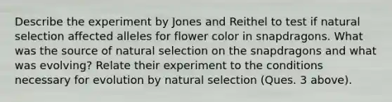 Describe the experiment by Jones and Reithel to test if natural selection affected alleles for flower color in snapdragons. What was the source of natural selection on the snapdragons and what was evolving? Relate their experiment to the conditions necessary for evolution by natural selection (Ques. 3 above).