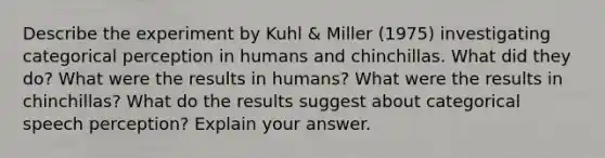 Describe the experiment by Kuhl & Miller (1975) investigating categorical perception in humans and chinchillas. What did they do? What were the results in humans? What were the results in chinchillas? What do the results suggest about categorical speech perception? Explain your answer.