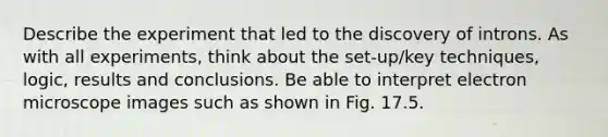 Describe the experiment that led to the discovery of introns. As with all experiments, think about the set-up/key techniques, logic, results and conclusions. Be able to interpret electron microscope images such as shown in Fig. 17.5.