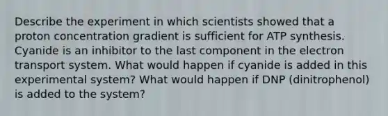 Describe the experiment in which scientists showed that a proton concentration gradient is sufficient for ATP synthesis. Cyanide is an inhibitor to the last component in the electron transport system. What would happen if cyanide is added in this experimental system? What would happen if DNP (dinitrophenol) is added to the system?