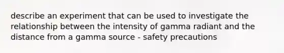 describe an experiment that can be used to investigate the relationship between the intensity of gamma radiant and the distance from a gamma source - safety precautions