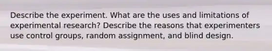 Describe the experiment. What are the uses and limitations of experimental research? Describe the reasons that experimenters use control groups, random assignment, and blind design.