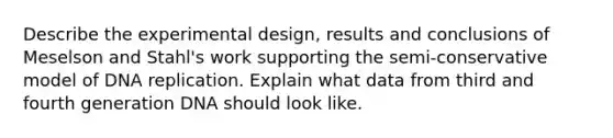 Describe the experimental design, results and conclusions of Meselson and Stahl's work supporting the semi-conservative model of DNA replication. Explain what data from third and fourth generation DNA should look like.