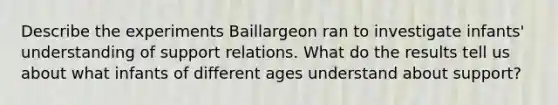 Describe the experiments Baillargeon ran to investigate infants' understanding of support relations. What do the results tell us about what infants of different ages understand about support?