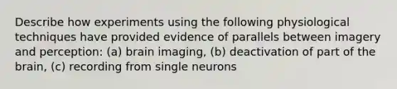 Describe how experiments using the following physiological techniques have provided evidence of parallels between imagery and perception: (a) brain imaging, (b) deactivation of part of the brain, (c) recording from single neurons