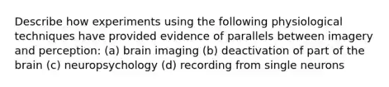 Describe how experiments using the following physiological techniques have provided evidence of parallels between imagery and perception: (a) brain imaging (b) deactivation of part of the brain (c) neuropsychology (d) recording from single neurons