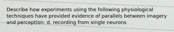 Describe how experiments using the following physiological techniques have provided evidence of parallels between imagery and perception: d. recording from single neurons