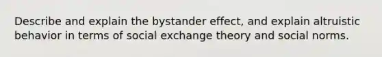 Describe and explain the bystander effect, and explain altruistic behavior in terms of social exchange theory and social norms.