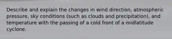 Describe and explain the changes in wind direction, atmospheric pressure, sky conditions (such as clouds and precipitation), and temperature with the passing of a cold front of a midlatitude cyclone.