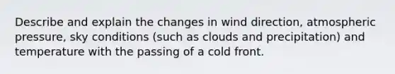 Describe and explain the changes in wind direction, atmospheric pressure, sky conditions (such as clouds and precipitation) and temperature with the passing of a cold front.