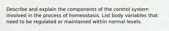 Describe and explain the components of the control system involved in the process of homeostasis. List body variables that need to be regulated or maintained within normal levels.