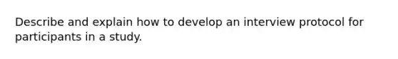 Describe and explain how to develop an interview protocol for participants in a study.