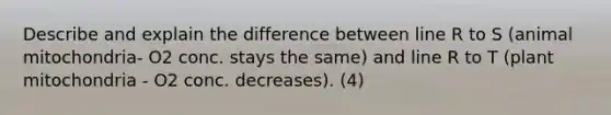 Describe and explain the difference between line R to S (animal mitochondria- O2 conc. stays the same) and line R to T (plant mitochondria - O2 conc. decreases). (4)