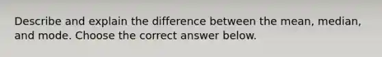 Describe and explain the difference between the​ mean, median, and mode. Choose the correct answer below.