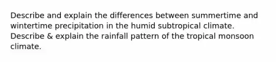 Describe and explain the differences between summertime and wintertime precipitation in the humid subtropical climate. Describe & explain the rainfall pattern of the tropical monsoon climate.