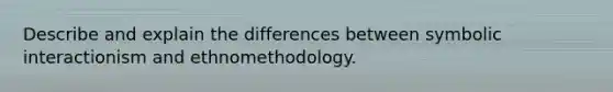 Describe and explain the differences between symbolic interactionism and ethnomethodology.