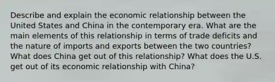 Describe and explain the economic relationship between the United States and China in the contemporary era. What are the main elements of this relationship in terms of trade deficits and the nature of imports and exports between the two countries? What does China get out of this relationship? What does the U.S. get out of its economic relationship with China?