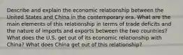 Describe and explain the economic relationship between the United States and China in the contemporary era. What are the main elements of this relationship in terms of trade deficits and the nature of imports and exports between the two countries? What does the U.S. get out of its economic relationship with China? What does China get out of this relationship?