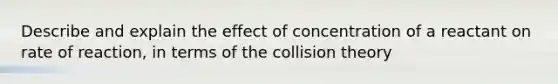 Describe and explain the effect of concentration of a reactant on rate of reaction, in terms of the collision theory