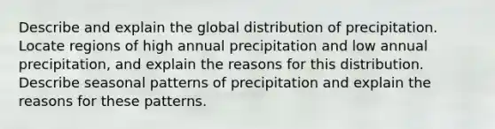 Describe and explain the global distribution of precipitation. Locate regions of high annual precipitation and low annual precipitation, and explain the reasons for this distribution. Describe seasonal patterns of precipitation and explain the reasons for these patterns.