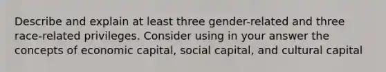 Describe and explain at least three gender-related and three race-related privileges. Consider using in your answer the concepts of economic capital, social capital, and cultural capital