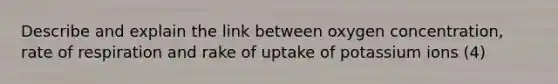 Describe and explain the link between oxygen concentration, rate of respiration and rake of uptake of potassium ions (4)