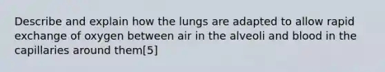 Describe and explain how the lungs are adapted to allow rapid exchange of oxygen between air in the alveoli and blood in the capillaries around them[5]