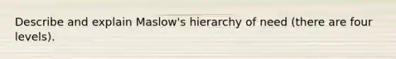 Describe and explain Maslow's hierarchy of need (there are four levels).