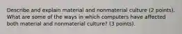 Describe and explain material and nonmaterial culture (2 points). What are some of the ways in which computers have affected both material and nonmaterial culture? (3 points).