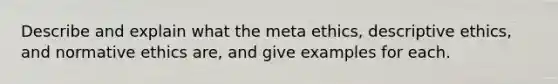 Describe and explain what the meta ethics, descriptive ethics, and normative ethics are, and give examples for each.