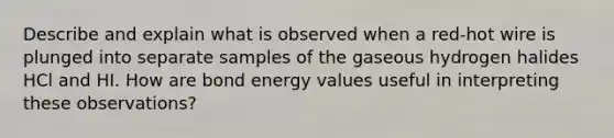 Describe and explain what is observed when a red-hot wire is plunged into separate samples of the gaseous hydrogen halides HCl and HI. How are bond energy values useful in interpreting these observations?