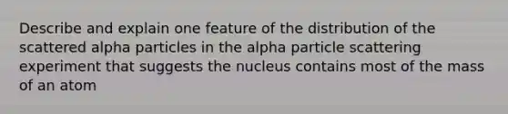 Describe and explain one feature of the distribution of the scattered alpha particles in the alpha particle scattering experiment that suggests the nucleus contains most of the mass of an atom